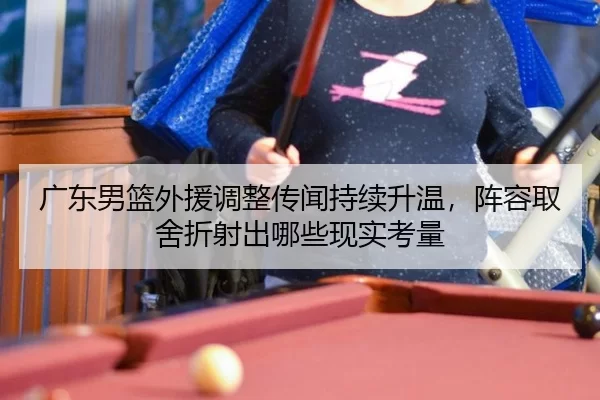 广东男篮外援调整传闻持续升温，阵容取舍折射出哪些现实考量